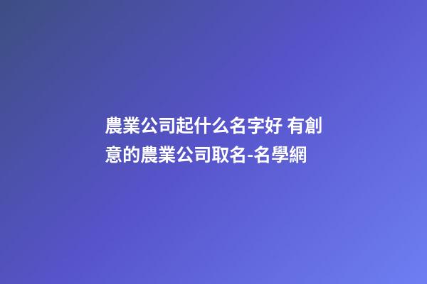 農業公司起什么名字好 有創意的農業公司取名-名學網-第1張-公司起名-玄機派